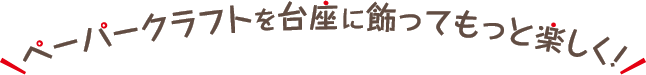 ペーパークラフトを台座に飾ってもっと楽しく！